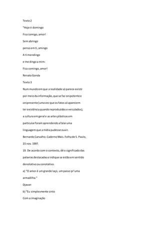 Texto2
“Hoje é domingo
Fica comigo,amor!
Semabringo
pensoemti,amingo
A ti mendingo
e me dingoa mim:
Fica comingo,amor!
RenatoGonda
Texto3
Nummundoemque a realidade sóparece existir
por meiodainformação,que se faz onipotentee
onipresente(umavezque osfatossóaparecem
ter existênciaquandoreproduzidose veiculados),
a cultura emgeral e as artesplásticasem
particularforam aprendendoafalaruma
linguagemque amídiapudesse ouvir.
BernardoCarvalho.CadernoMais.Folhade S. Paulo,
23 nov.1997.
19. De acordocom o contexto,dê o significadodas
palavrasdestacadase indique se estãoemsentido
denotativoouconotativo.
a) “O amor é umgrande laço, umpasso pr’uma
armadilha.”
Djavan
b) “Eu simplesmente sinto
Com a imaginação
 