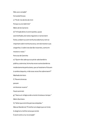 Não usoo coração”
FernandoPessoa
c) “Perdi-me dentrode mim
Porque euera labirinto”
Mário de Sá Carneiro
d) “A feiçãodelesé serempardos,quase
avermelhados,de rostosregularese narizesbem
feitos;andamnussemnenhumacobertura;nemse
importamcobrirnenhumacoisa,nemde mostrar suas
vergonhas.Esobre istosão tão inocentes,comoem
mostrar o rosto.”
Perovaz de Caminha
e) “Quemnão sabe que ao pé de cada bandeira
pública,ostensiva,hámuitasvezesoutrasbandeiras
modestamenteparticulares,que se hasteiame flutuam
à sombra daquela,e nãoraras vezeslhe sobrevivem?”
Machado de Assis
f) “Nuvensbrancas
passam
embrancas nuvens”
PauloLeminski
g) “Haviaum relógioonde amorte tricotavao tempo.”
Mário Quintana
h) “Achei que elatinhapernasestúpidas.”
Manuel Bandeirai) “Émelhorseralegre que sertriste
A alegriaé a melhorcoisaque existe
É assimcomo a luz nocoração”
 