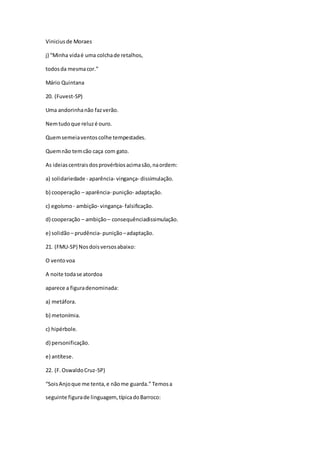 Viniciusde Moraes
j) “Minha vidaé uma colchade retalhos,
todosda mesmacor.”
Mário Quintana
20. (Fuvest-SP)
Uma andorinhanão fazverão.
Nemtudoque reluzé ouro.
Quemsemeiaventoscolhe tempestades.
Quemnão temcão caça com gato.
As ideiascentraisdosprovérbiosacimasão,naordem:
a) solidariedade - aparência- vingança- dissimulação.
b) cooperação – aparência- punição- adaptação.
c) egoísmo - ambição- vingança- falsificação.
d) cooperação – ambição– consequênciadissimulação.
e) solidão – prudência- punição–adaptação.
21. (FMU-SP) Nosdoisversosabaixo:
O ventovoa
A noite todase atordoa
aparece a figuradenominada:
a) metáfora.
b) metonímia.
c) hipérbole.
d) personificação.
e) antítese.
22. (F.OswaldoCruz-SP)
“SoisAnjoque me tenta,e nãome guarda.” Temosa
seguinte figurade linguagem, típicadoBarroco:
 
