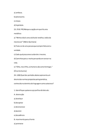 a) antítese.
b) pleonasmo.
c) elipse.
d) hipérbole.
23. (PUC-PR) Marque a opção emque há uma
metáfora:
a) "Minhavidaé uma colchade retalhos,todosda
mesmacor" (Mário Quintana)
b) Trata-se de uma pessoaque sempre faltacoma
verdade.
c) Cada qual procurava cuidarde si mesmo.
d) Caminharpara a morte pensandoemvencerna
vida.
e) "Olhe,meufilho,oshomenssãocomoformigas."
(ÉricoVeríssimo)
24. (UM) Qual dos períodosabaixoapresentaum
desviodasnormaspropostaspelagramática,
conhecidonodomíniodalinguagemcomocatacrese?
1. Identifique apalavracujoprefixodáideiade:
A. destruição
a) distribuir
b) decapitar
c) desmoronar
d) demitir
e) decadência
B. movimentoparaa frente
a) promanar
 