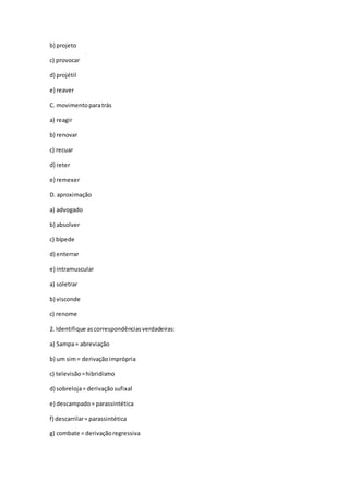 b) projeto
c) provocar
d) projétil
e) reaver
C. movimentoparatrás
a) reagir
b) renovar
c) recuar
d) reter
e) remexer
D. aproximação
a) advogado
b) absolver
c) bípede
d) enterrar
e) intramuscular
a) soletrar
b) visconde
c) renome
2. Identifique ascorrespondênciasverdadeiras:
a) Sampa= abreviação
b) um sim= derivaçãoimprópria
c) televisão=hibridismo
d) sobreloja= derivaçãosufixal
e) descampado= parassintética
f) descarrilar= parassintética
g) combate = derivaçãoregressiva
 