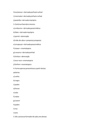 h) esclarecer= derivadaprefixale sufixal
i) insensatez=derivadaprefixal e sufixal
j) pastelão= derivadaimprópria
3. Continue fazendoomesmo:
a) emburrar= derivadaparassintética
b) Rato = derivadaimprópria
c) pornô= abreviação
d) mão-de-obra=composta justaposta
e) encapuzar= derivadaparassintética
f) coaxar = onomatopeia
g) cosseno= derivadaprefixal
h) ônibus= abreviação
i) reco-reco= onomatopeia
j) fonfom= onomatopeia
4. Forme apenasparassíntesesapartir destas
palavras:
a) velho
b) negro
c) podre
d) ferver
e) alto
f) nobre
g) Jovem
h) pobre
I) rico
i) caro
5. Dê o processoformadorde cada uma destas
 