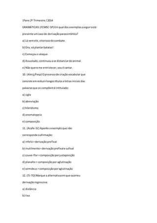 1ºano 2º Trimestre /2014
GRAMÁTICA9.(FCMSC-SP) Emqual dos exemplosaseguirestá
presente umcasode derivaçãoparassintética?
a) Lá vemele,vitoriosodocombate.
b) Ora, vá plantarbatatas!
c) Começouo ataque.
d) Assustado,continuouase distanciardoanimal.
e) Não querome entristecer,voué cantar.
10. (Alerjj/Fesp) Oprocessode criaçãovocabular que
consiste emreduzirlongostítulosaletrasiniciaisdas
palavrasque os compõemé intitulado:
a) sigla
b) abreviação
c) hibridismo
d) onomatopeia
e) composição
11. (Acafe-SC) Aponte oexemploque não
corresponde àafirmação:
a) infeliz=derivaçãoprefixal
b) inutilmente=derivaçãoprefixale sufixal
c) couve-flor=composiçãoporjustaposição
d) planalto= composiçãopor aglutinação
e) semideus=composiçãoporaglutinação
12. (TJ-TO) Marque a alternativaemque ocorreu
derivaçãoregressiva:
a) distância
b) lixa
 
