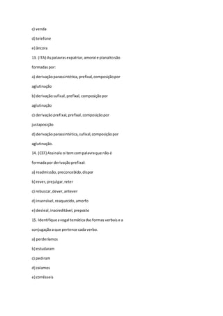 c) venda
d) telefone
e) âncora
13. (ITA) Aspalavrasexpatriar,amoraIe planaltosão
formadaspor:
a) derivaçãoparassintética,prefixal,composiçãopor
aglutinação
b) derivaçãosufixal,prefixal,composiçãopor
aglutinação
c) derivação prefixal,prefixal,composiçãopor
justaposição
d) derivaçãoparassintética,sufixal,composiçãopor
aglutinação.
14. (CEF) Assinale oitemcompalavraque não é
formadapor derivaçãoprefixal:
a) readmissão,preconcebido,dispor
b) rever,prejulgar,reter
c) rebuscar,dever,antever
d) insensível,reaquecido,amorfo
e) desleal,inacreditável,preposto
15. Identifiqueavogal temáticadasformas verbaise a
conjugaçãoa que pertence cada verbo.
a) perderíamos
b) estudaram
c) pediram
d) calamos
e) corrêsseis
 