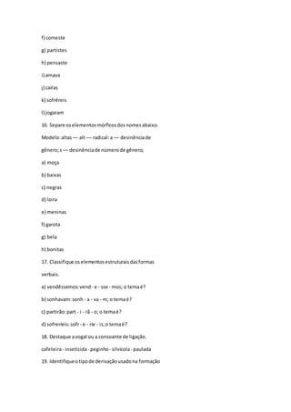 f) comeste
g) partistes
h) pensaste
i) amava
j) caíras
k) sofrêreis
l) jogaram
16. Separe oselementosmórficosdosnomesabaixo.
Modelo:altas –– alt –– radical:a –– desinênciade
gênero;s –– desinênciade númerode gênero;
a) moça
b) baixas
c) negras
d) loira
e) meninas
f) garota
g) bela
h) bonitas
17. Classifique oselementosestruturaisdasformas
verbais.
a) vendêssemos:vend - e - sse - mos; o temaé?
b) sonhavam:sonh - a - va - m; o temaé?
c) partirão:part - i - rã - o; o temaé?
d) sofreríeis:sofr- e - ríe - is;o temaé?
18. Destaque avogal ou a consoante de ligação.
cafeteira- inseticida- peginho- silvícola- paulada
19. Identifiqueotipode derivaçãousadona formação
 