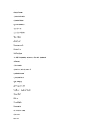 das palavras.
a) humanidade
b) entristecer
c) infelizmente
d) desfeito
e) descampado
f) combate
g) cafezal
h) desalmado
i) inquieto
j) felicidade
20. Dê o processoformadorde cada uma das
palavras.
a) barbudo
b) quinta-feirac) arrozal
d) malmequer
e) encadernar
f) manhoso
g) incapacidade
h) ataque (substantivo)
i) pumba!
j) cine
k) maldade
l) planalto
m) empobrecer
n) riacho
o) foto
 
