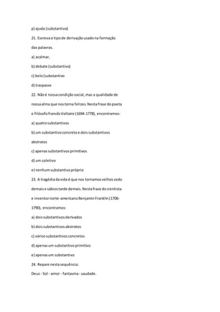 p) ajuda (substantivo)
21. Escrevao tipode derivaçãousadona formação
das palavras.
a) acalmar,
b) debate (substantivo)
c) belo(substantivo
d) traspasse
22. Nãoé nossacondição social,mas a qualidade de
nossaalma que nostorna felizes.Nestafrase dopoeta
e filósofofrancêsVoltaire (1694-1778), encontramos:
a) quatrosubstantivos
b) um substantivoconcretoe doissubstantivos
abstratos
c) apenassubstantivosprimitivos
d) um coletivo
e) nenhumsubstantivopróprio
23. A tragédiadavida é que nos tornamosvelhoscedo
demaise sábiostarde demais.Nestafrase docientista
e inventornorte-americanoBenjaminFranklin(1706-
1790), encontramos:
a) doissubstantivosderivados
b) doissubstantivosabstratos
c) váriossubstantivosconcretos
d) apenasum substantivoprimitivo
e) apenasum substantivo
24. Repare nestasequência:
Deus- Sol - amor - fantasma- saudade.
 