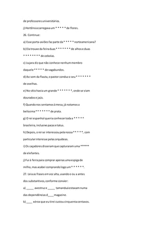 de professoresuniversitários.
j) Hortênsiacarregavaum * * * * * de flores.
26. Continue:
a) Esse porta-aviõesfazparte da* * * * * norteamericana?
b) Ela trouxe da feiraduas* * * * * * * de alhose duas
* * * * * * * * de cebolas.
c) Juçara dizque não conhece nenhummembro
daquele ** * * * de vagabundos.
d) Ao som da flauta,opastor conduzo seu* * * * * * *
de ovelhas.
e) No sítiohaviaum grande * * * * * * *, onde se viam
douradose jaús.
f) Quandonos sentamosàmesa,já notamosa
belíssima** * * * * * de prata.
g) O rei espanhol queriaconhecertodaa * * * * *
brasileira,inclusive pacase tatus.
h) Depois,orei se interessoupelanossa** * * *, com
particularinteresse pelasorquídeas.
i) Os caçadoresdisseramque capturaramuma ******
de elefantes.
j) Fui à feirapara comprar apenasumaespigade
milho,masacabei comprandologoum* * * * * *.
27. Leiaas frasesemvoz alta,usandoo ou a antes
dos substantivos,conforme convier:
a) _____ avestruze _____ tamanduáestavamnuma
das dependênciasd____magazine.
b) ____ xérox que eutirei custoucinquentacentavos.
 