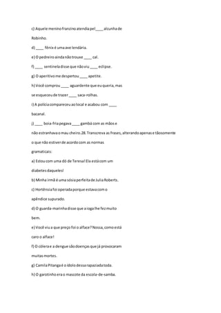 c) Aquele meninofranzinoatendiapel____alcunhade
Robinho.
d) ____ fênix é umaave lendária.
e) O pedreiroaindanãotrouxe ____ cal.
f) ____ sentineladisse que nãoviu____ eclipse.
g) O aperitivome despertou____ apetite.
h) Você comprou ____ aguardente que euqueria,mas
se esqueceude trazer____ saca-rolhas.
i) A políciacompareceuaolocal e acabou com ____
bacanal.
j) ____ boia-friapegava____ gambá com as mãose
não estranhavaomau cheiro.28.Transcreva as frases,alterandoapenase tãosomente
o que não estiverde acordocom as normas
gramaticais:
a) Estoucom uma dó de Teresa!Ela estácom um
diabetesdaqueles!
b) Minha irmã é uma sósiaperfeitade JuliaRoberts.
c) Hortênsiafoi operadaporque estavacomo
apêndice supurado.
d) O guarda-marinhadisse que aiogalhe fezmuito
bem.
e) Você viua que preço foi o alface?Nossa,comoestá
caro o alface!
f) O cólerae a dengue sãodoençasque já provocaram
muitasmortes.
g) CamilaPitangaé o ídolodessarapaziadatoda.
h) O garotinhoerao mascote da escola-de-samba.
 