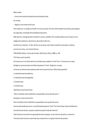Mais tarde:
– Uma meninade vestidobrancopulandocorda.
Ou ainda:
– Agoraé um enterrode luxo.
Semnada ver,o amigoremorde-se noseucanto.Omais velhoacabamorrendo,paraalegria
do segundo,instaladoafinal debaixodajanela.
Não dorme,antegozandoamanhã.O outro,maldito,lhe roubaratodoesse tempoocirco
mágicodo cachorro, da menina,doenterrode rico.
Cochilauminstante – é dia.Senta-se nacama,com doresespichao pescoço:nobeco,
murosem ruína, ummonte de lixo.
TREVISAN,Dalton.Vozesdoretrato.SãoPaulo:Ática,1998. p. 69.
17) Faça o que se pede.
a) Procure emum dicionárioossentidosque apalavra“cela”tem.Transcreva-osaqui.
b) Agora, procure pelossentidosdapalavra“sela”.Registre-osaqui.
c) Comose denominampalavrasde mesmapronúnciae diferentesgrafias?
( ) Homônimashomófonas.
( ) Homônimashomógrafas.
( ) Parônimas.
( ) Sinônimas.
18) Releiaaprimeirafrase
“Doisinválidos,bemvelhinhos,esquecidosnumacelade asilo.”
Compare-acomesta outra:
Doisinválidos,bemvelhinhos,esquecidosnumquartode asilo.
Comovocê pode presumir,aescolhapelapalavra“cela”foi intencional.Que sentidosela
acrescentaao texto,osquaisa palavraquarto não denotaria?
19) O textose constrói naoposiçãode doisespaços:o do interiordacelae o exterior.
Transcrevado textoumperíodoque caracterize o espaçointeriordoquarto.
 