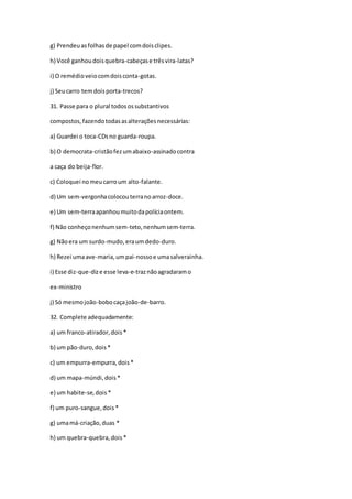 g) Prendeuasfolhasde papel comdoisclipes.
h) Você ganhoudoisquebra-cabeçase trêsvira-latas?
i) O remédioveiocomdoisconta-gotas.
j) Seucarro temdoisporta-trecos?
31. Passe para o plural todosossubstantivos
compostos,fazendotodasasalteraçõesnecessárias:
a) Guardei o toca-CDsno guarda-roupa.
b) O democrata-cristãofezumabaixo-assinadocontra
a caça do beija-flor.
c) Coloquei nomeucarroum alto-falante.
d) Um sem-vergonhacolocouterranoarroz-doce.
e) Um sem-terraapanhoumuitodapolíciaontem.
f) Não conheçonenhumsem-teto,nenhumsem-terra.
g) Nãoera um surdo-mudo,eraumdedo-duro.
h) Rezei umaave-maria,umpai-nossoe umasalverainha.
i) Esse diz-que-dize esse leva-e-traznãoagradaramo
ex-ministro
j) Só mesmojoão-bobocaçajoão-de-barro.
32. Complete adequadamente:
a) um franco-atirador,dois*
b) um pão-duro,dois*
c) um empurra-empurra,dois*
d) um mapa-múndi,dois*
e) um habite-se,dois*
f) um puro-sangue,dois*
g) umamá-criação,duas *
h) um quebra-quebra,dois*
 