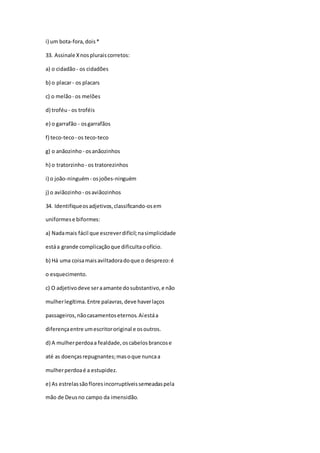 i) um bota-fora,dois*
33. Assinale Xnospluraiscorretos:
a) o cidadão - os cidadões
b) o placar- os placars
c) o melão - os melões
d) troféu - os troféis
e) o garrafão - osgarrafãos
f) teco-teco- os teco-teco
g) o anãozinho - osanãozinhos
h) o tratorzinho - os tratorezinhos
i) o joão-ninguém- osjoões-ninguém
j) o aviãozinho - osaviãozinhos
34. Identifiqueosadjetivos,classificando-osem
uniformese biformes:
a) Nadamais fácil que escreverdifícil;nasimplicidade
estáa grande complicaçãoque dificultaoofício.
b) Há uma coisamaisaviltadoradoque o desprezo:é
o esquecimento.
c) O adjetivodeve seraamante dosubstantivo,e não
mulherlegítima. Entre palavras,deve haverlaços
passageiros,nãocasamentoseternos.Aíestáa
diferençaentre umescritororiginal e osoutros.
d) A mulherperdoaa fealdade,oscabelosbrancose
até as doençasrepugnantes;masoque nuncaa
mulherperdoaé a estupidez.
e) As estrelassãofloresincorruptíveissemeadaspela
mão de Deusno campo da imensidão.
 