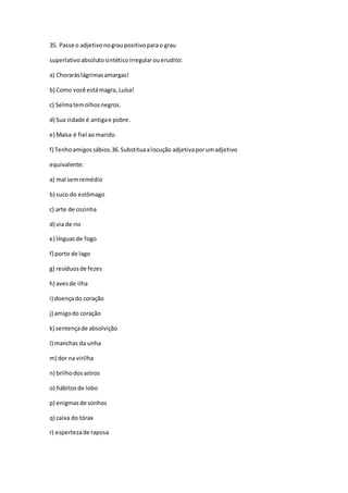 35. Passe o adjetivonograupositivoparao grau
superlativoabsolutosintéticoirregularouerudito:
a) Choraráslágrimasamargas!
b) Como você estámagra, Luísa!
c) Selmatemolhosnegros.
d) Sua cidade é antigae pobre.
e) Maísa é fiel aomarido.
f) Tenhoamigossábios.36.Substituaalocução adjetivaporumadjetivo
equivalente:
a) mal semremédio
b) suco do estômago
c) arte de cozinha
d) via de rio
e) línguasde fogo
f) porto de lago
g) resíduosde fezes
h) avesde ilha
i) doençado coração
j) amigodo coração
k) sentençade absolvição
I) manchas da unha
m) dor na virilha
n) brilhodosastros
o) hábitosde lobo
p) enigmasde sonhos
q) caixa do tórax
r) espertezade raposa
 