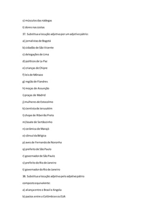 s) músculosdasnádegas
t) doresnascostas
37. Substituaalocução adjetivaporumadjetivopátrio:
a) jornalistasde Bogotá
b) cidadão de São Vicente
c) delegaçõesde Lima
d) políticosde La Paz
e) crianças de Chipre
f) leisde Mônaco
g) regiãode Flandres
h) moças de Assunção
i) praças de Madrid
j) mulheresde Estocolmo
k) cientistade Jerusalém
I) chope de RibeirãoPreto
m) boate de Sertãozinho
n) cerâmica de Marajó
o) cônsul daBélgica
p) avesde Fernandode Noronha
q) prefeitode SãoPaulo
r) governadorde SãoPaulo
s) prefeitodoRiode Janeiro
t) governadordoRiode Janeiro
38. Substituaalocução adjetivapeloadjetivopátrio
compostoequivalente:
a) aliançaentre o Brasil e Angola
b) pactos entre a Colômbiae osEUA
 