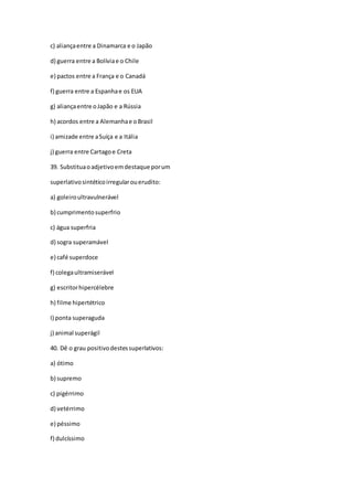 c) aliançaentre a Dinamarca e o Japão
d) guerra entre a Bolíviae o Chile
e) pactos entre a França e o Canadá
f) guerra entre a Espanhae os EUA
g) aliançaentre oJapão e a Rússia
h) acordos entre a Alemanhae oBrasil
i) amizade entre aSuíça e a Itália
j) guerra entre Cartagoe Creta
39. Substituaoadjetivoemdestaque porum
superlativosintéticoirregularouerudito:
a) goleiroultravulnerável
b) cumprimentosuperfrio
c) água superfria
d) sogra superamável
e) café superdoce
f) colegaultramiserável
g) escritorhipercélebre
h) filme hipertétrico
I) ponta superaguda
j) animal superágil
40. Dê o grau positivodestessuperlativos:
a) ótimo
b) supremo
c) pigérrimo
d) vetérrimo
e) péssimo
f) dulcíssimo
 