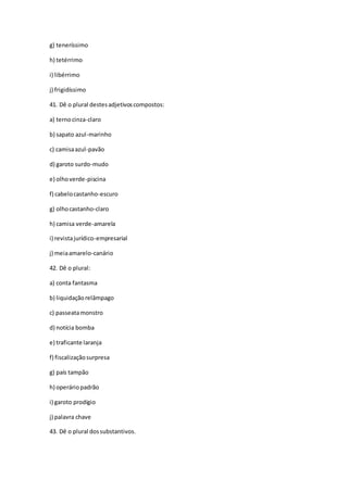 g) teneríssimo
h) tetérrimo
i) libérrimo
j) frigidíssimo
41. Dê o plural destesadjetivoscompostos:
a) ternocinza-claro
b) sapato azul-marinho
c) camisaazul-pavão
d) garoto surdo-mudo
e) olhoverde-piscina
f) cabelocastanho-escuro
g) olhocastanho-claro
h) camisa verde-amarela
i) revistajurídico-empresarial
j) meiaamarelo-canário
42. Dê o plural:
a) conta fantasma
b) liquidaçãorelâmpago
c) passeatamonstro
d) notícia bomba
e) traficante laranja
f) fiscalizaçãosurpresa
g) país tampão
h) operáriopadrão
i) garoto prodígio
j) palavra chave
43. Dê o plural dossubstantivos.
 