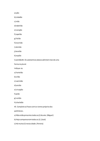 a) pão
b) cidadão
c) mão
d) tabelião
e) coração
f) capelão
g) folião
h) escrivão
i) alemão
j) tecelão
k) espião
l) acórdão44. Ossubstantivosabaixoadmitemmaisde uma
formano plural.
Indique-as.
a) hortelão
b) vilão
c) sacristão
d) ancião
e) cirurgião
f) peão
g) vulcão
h) charlatão
45. Complete asfrasescomos nomesprópriosdos
parênteses.
a) Nãoestãopresentestodosos(I) dasala. (Miguel)
b) Hoje compareceramtodosos (I).(José)
c) Há muitos(I) nestacidade.(Pereira)
 