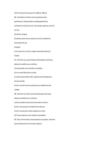 d) Há muitas(I) e poucos (I).(Maria, Mário)
46. Complete asfrasescomas palavrasdos
parênteses,flexionando-asadequadamente.
a) Ganhei muitos(/) e (/),maschupei apenasum(/) e
um (/).
(chiclete,drope)
b) Saímos para tomar apenasum (/) e acabamos
tomandotrês(/).
(chope)
c) Eu procurei um(/) e acabei achandovários(/).
(clipe)
47. Informe se oaumentativodestacadonasfrases
abaixoé analíticoou sintético.
a) Um grande muro divide ascidades.
b) um vozeirãoecoounasala.
c) tudoestavacalmo até o aparecimentodaquele
homenzarrão.
d) Um animal enorme espantouoshabitantesda
cidade.
48. Informe se odiminutivodestacadonasfrases
abaixoé analíticoou sintético.
a) Os moradoresdavielaentendiam-se bem.
b) Era uma pequenacidade cheiade paz.
e) Um minúsculoinsetonadavanovinho.
d) Trouxe apenasuma maletae saudades.
49. Dos sentimentosrelacionadosnoquadro,informe
qual estápresente nasfrasesabaixo.
 