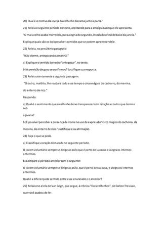20) Qual é o motivodainvejadovelhinhodacamajuntoà porta?
21) Releiaoseguinte períododotexto,atentandoparaa ambiguidadeque ele apresenta.
“O maisvelhoacaba morrendo,paraalegriadosegundo,instaladoafinaldebaixodajanela.”
Explique quaissãoosdoispossíveissentidosque se podemapreenderdele.
22) Releia,nopenúltimoparágrafo:
“Não dorme,antegozandoamanhã.”
a) Explique osentidodoverbo“antegozar”,notexto.
b) A previsãode gozose confirmou?Justifique suaresposta.
23) Releiaatentamenteaseguinte passagem:
“O outro, maldito,lhe roubaratodoesse tempoocircomágico do cachorro,da menina,
do enterrode rico.”
Responda:
a) Qual é o sentimentoque ovelhinhodeixatransparecercomrelaçãoaooutro que dormia
sob
a janela?
b) É possível perceberapresençade ironianousoda expressão“circomágicodocachorro, da
menina,doenterrode rico.”Justifiqueessaafirmação.
24) Faça o que se pede.
a) Classifique aoraçãodestacadano seguinte período.
O jovemvoluntáriosempre se dirige aoasiloque é pertode suacasa e alegraos internos
enfermos.
b) Compare o períodoanteriorcom o seguinte:
O jovemvoluntáriosempre se dirige aoasilo,que é pertode suacasa, e alegraos internos
enfermos.
Qual é a diferençade sentidoentre esse enunciadoe oanterior?
25) Relacione atelade VanGogh, que segue,àcrônica “Doisvelhinhos”,de DaltonTrevisan,
que você acabou de ler.
 