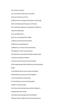 pior,maiorou menor.
a) Ir ao cinemaé (/) do que ir ao teatro.
b) A Lua é (/) do que a Terra.
c) Brincar com os amigosé (I) do que vertelevisão.
d) O rioAmazonasé (I) do que o rio Paraná.
53. Classifique osgrausemsuperlativorelativoou
superlativoabsoluto.
a) Eu soubaixíssimo...
b) Eu souo maisbaixodosirmãos.
c) Édsoné extremamente honesto.
d) Marcelo é estudiosíssimo.
e) Marlene é a menosmorenadafamília.
f) Claudete é a maisrisonhada casa.
54. Substituaosuperlativoabsolutoanalíticopelo
superlativoabsolutosintético.
a) Trata-se de um homemmuitohumilde.
b) Uma grande parte dos brasileirosé extremamente
pobre.
c) Já tratamos de um caso muitosemelhante.
d) Romildaé uma pessoamuitosimpática.
e) É umtratamentomilitoeficaz.
55. Classifique osnumeraisdestacados.
a) Moro no quintoandar.
b) A nossa escolaconquistouoprimeirolugarno
campeonatointerescolar.
c) Comprei duzentosgramasde mortadela.
d) Ontemhaviao dobro de alunosna salade aula.
 