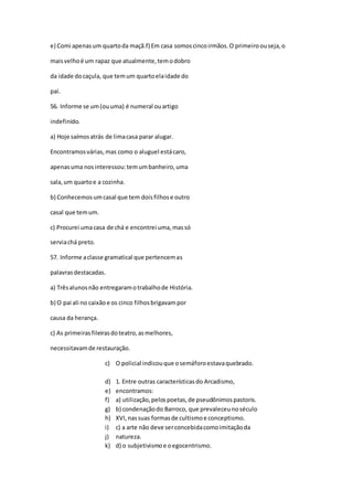 e) Comi apenasum quartoda maçã.f) Em casa somoscincoirmãos.O primeiroouseja,o
maisvelhoé um rapaz que atualmente,temodobro
da idade docaçula, que temum quartoelaidade do
pai.
56. Informe se um(ouuma) é numeral ouartigo
indefinido.
a) Hoje saímosatrás de limacasa parar alugar.
Encontramosvárias,mas como o aluguel estácaro,
apenas uma nosinteressou:temumbanheiro,uma
sala,um quartoe a cozinha.
b) Conhecemosumcasal que tem doisfilhose outro
casal que temum.
c) Procurei umacasa de chá e encontrei uma,massó
serviachá preto.
57. Informe aclasse gramatical que pertencemas
palavrasdestacadas.
a) Trêsalunosnão entregaramotrabalhode História.
b) O pai ali no caixãoe os cinco filhosbrigavampor
causa da herança.
c) As primeirasfileirasdoteatro,asmelhores,
necessitavamde restauração.
c) O policial indicouque osemáforoestavaquebrado.
d) 1. Entre outras característicasdo Arcadismo,
e) encontramos:
f) a) utilização,pelospoetas,de pseudônimospastoris.
g) b) condenaçãodo Barroco, que prevaleceunoséculo
h) XVI,nassuas formasde cultismoe conceptismo.
i) c) a arte não deve serconcebidacomoimitaçãoda
j) natureza.
k) d) o subjetivismoe oegocentrismo.
 