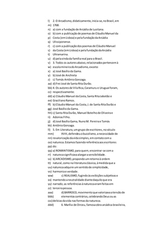 l) 2. O Arcadismo,didaticamente,inicia-se,noBrasil,em
m) 1768:
n) a) com a fundaçãode Arcádia de Lusitana.
o) b) com a publicaçãode poemasde CláudioManuel da
p) Costa (emLisboa) e pelafundaçãodaArcádia
q) Ulissiponense.
r) c) com a publicaçãodospoemasde CláudioManuel
s) da Costa (emLisboa) e pelafundaçãodaArcádia
t) Ultramarina.
u) d) pelavindada famíliareal para o Brasil.
v) 3. Todos os autoresabaixo,relacionadospertencemà
w) escolamineiradoArcadismo,exceto:
x) a) José Basílioda Gama.
y) b) José de Anchieta
z) c) Tomás AntônioGonzaga.
aa) d) Frei José de Santa Rita Durão.
bb) 4. Os autoresde VilaRica,Caramuru e Uruguai foram,
cc) respectivamente:
dd) a) CláudioManuel daCosta,Santa RitaJabotão e
ee) GracilianoRamos.
ff) b) CláudioManuel da Costa,J.de Santa RitaDurão e
gg) José Basílioda Gama.
hh) c) Santa RitaDurão, Manuel Botelhode Oliveirae
ii) AdoniasFilho.
jj) d) José BasílioGama, NunoM. Pereirae Tomás
kk) AntônioGonzaga.
ll) 5. Em Literatura,umgrupo de escritores, noséculo
mm) XVIII,defendeuobucolismo,anecessidade de
nn) revalorizaçãodavidasimples,emcontatocoma
oo) natureza.Estamosfazendoreferênciaaosescritores
pp) do:
qq) a) ROMANTISMO,para quem, encontrar-se coma
rr) naturezasignificavaalargarasensibilidade.
ss) b) ARCADISMO,propondoumretornoà ordem
tt) natural,como na literaturaclássica,àmedidaque a
uu) naturezaadquire umsentidode simplicidade,
vv) harmoniae verdade.
ww) c) REALISMO,fugindoàsexibiçõessubjetivase
xx) mantendoaneutralidade diantedaquiloque era
yy) narrado; as referênciasànaturezaeramfeitasem
zz) terceirapessoa.
aaa) d) BARROCO,movimentoque valorizavaatensãode
bbb) elementoscontrários,celebrandoDeusouas
ccc)delíciasdavida nasformasda natureza.
ddd) 6. Marília de Dirceu,famosaobra arcádica brasileira,
 