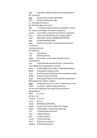 eee) inspiradaemMaria Dorotéiade SeixasBrandão,foi
fff) escritapor:
ggg) a) InácioJosé de AlvarengaPeixoto.
hhh) b) Tomás AntônioGonzaga.
iii) c) José Basílioda Gama.
jjj) d) CláudioManuel da Costa.
kkk) 7. "Voltaramà bailaos deusesesquecidos,asninfas
lll) esquivas,asnáiades,asoréadese ospastores
mmm) enamorados,aspastorasinsensíveise osrebanhos
nnn) numerososdasbucólicasde Teócritoe Virgílio."
ooo) (Ronaldde Carvalho,PEQUENA HISTÓRIA DE
ppp) LITERATURA BRASILEIRA)
qqq) O trechoacima refere-seaoseguinte movimento
rrr) literário:
sss)a) Romantismo.
ttt) b) Barroco.
uuu) c) Arcadismo.
vvv) d) Parnasianismo.
www) 8. Considere asafirmativassobre Barrocoe o
xxx)Arcadismo:
yyy) 1) Simplificaçãodalíngualiterária – ordemdireta–
zzz)imitaçãodosantigosgregose romanos.
aaaa) 2) Valorizaçãodossentidos –imaginaçãoexaltada–
bbbb) empregodosvocábulosraros.
cccc) 3) Vidacampestre idealizadacomoverdadeiroestado
dddd) de poesia-clareza-harmonia.
eeee) 4) Empregofreqüente de trocadilhose de perífrases –
ffff)malabarismosverbais –oratória.
gggg) 5) Sugestõesde luz,core som – antítese entre a vida
hhhh) e a morte – espíritocristãoantiterreno.
iiii) Assinale aopçãoque só contémafirmativassobre o
jjjj) Arcadismo:
kkkk) a) 1, 4 e 5
llll) b) 2, 3 e 5
mmmm) c) 2, 4 e 5
nnnn) d) 1 e 3
oooo) BATERIA DE EXERCÍCIOS
pppp) 1ª série 3º Trimestre /2014 Profº.:Thiago
qqqq) LITERATURA ( ) TomásAntônioGonzaga
rrrr) ( ) CláudioManuel daCosta
ssss) ( ) BasíliodaGama
tttt) ( ) CaldasBarbosa
uuuu) ( ) SilvaAlvarenga
vvvv) 9. Relacione ascolunas:
wwww) 1) Glauceste Satúrnio
 