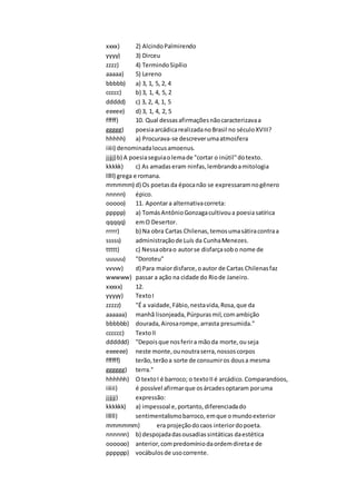 xxxx) 2) AlcindoPalmirendo
yyyy) 3) Dirceu
zzzz) 4) TermindoSipílio
aaaaa) 5) Lereno
bbbbb) a) 3, 1, 5, 2, 4
ccccc) b) 3, 1, 4, 5, 2
ddddd) c) 3, 2, 4, 1, 5
eeeee) d) 3, 1, 4, 2, 5
fffff) 10. Qual dessasafirmaçõesnãocaracterizavaa
ggggg) poesiaarcádicarealizadanoBrasil no séculoXVIII?
hhhhh) a) Procurava-se descreverumaatmosfera
iiiii) denominadalocusamoenus.
jjjjj)b) A poesiaseguiaolemade "cortar o inútil"dotexto.
kkkkk) c) As amadaseram ninfas,lembrandoamitologia
lllll) grega e romana.
mmmmm) d) Os poetasda épocanão se expressaramnogênero
nnnnn) épico.
ooooo) 11. Apontara alternativacorreta:
ppppp) a) TomásAntônioGonzagacultivoua poesiasatírica
qqqqq) emO Desertor.
rrrrr) b) Na obra Cartas Chilenas,temosumasátiracontraa
sssss) administraçãode Luís da CunhaMenezes.
ttttt) c) Nessaobrao autorse disfarçasobo nome de
uuuuu) "Doroteu"
vvvvv) d) Para maiordisfarce,oautor de Cartas Chilenasfaz
wwwww) passar a ação na cidade do Riode Janeiro.
xxxxx) 12.
yyyyy) TextoI
zzzzz) "É a vaidade,Fábio,nestavida,Rosa,que da
aaaaaa) manhã lisonjeada, Púrpurasmil,comambição
bbbbbb) dourada,Airosarompe,arrasta presumida."
cccccc) TextoII
dddddd) "Depoisque nosferira mãoda morte,ouseja
eeeeee) neste monte,ounoutraserra,nossoscorpos
ffffff) terão,terãoa sorte de consumiros dousa mesma
gggggg) terra."
hhhhhh) O textoI é barroco; o textoII é arcádico.Comparandoos,
iiiiii) é possível afirmarque osárcadesoptaram poruma
jjjjjj) expressão:
kkkkkk) a) impessoal e,portanto,diferenciadado
llllll) sentimentalismobarroco,emque omundoexterior
mmmmmm) era projeçãodocaos interiordopoeta.
nnnnnn) b) despojadadasousadiassintáticas daestética
oooooo) anterior,compredomíniodaordemdiretae de
pppppp) vocábulosde usocorrente.
 