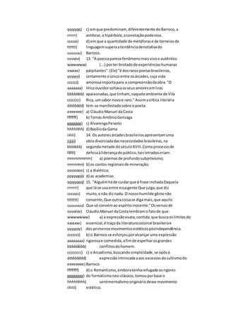qqqqqq) c) emque predominam, diferentemente doBarroco,a
rrrrrr) antítese,a hipérbole,aconotaçãopoderosa.
ssssss) d) em que a quantidade de metáforase de torneiosde
tttttt) linguagemsuperaatendênciadenotativado
uuuuuu) Barroco.
vvvvvv) 13. "A poesiaparece fenômenomaisvivoe autêntico
wwwwww) (...) porter brotadode experiênciashumanas
xxxxxx) palpitantes".(Ele) "é dosrarospoetasbrasileiros,
yyyyyy) certamente oúnicoentre osárcades,cuja vida
zzzzzz) amorosaimportapara a compreensãodaobra."O
aaaaaaa) líricoouvidorsoltavaosseusamoresemliras
bbbbbbb) apaixonadas,que tinham, naqueleambiente de Vila
ccccccc) Rica, umsabor novoe raro." Assimacrítica literária
ddddddd) tem-se manifestadosobre opoeta:
eeeeeee) a) CláudioManuel daCosta
fffffff) b) Tomás AntônioGonzaga
ggggggg) c) AlvarengaPeixoto
hhhhhhh) d) Basílioda Gama
iiiiiii) 14. Os autoresárcadesbrasileirosapresentamuma
jjjjjjj) obra divorciadadasnecessidadesbrasileiras,na
kkkkkkk) segundametade doséculoXVIII.Comoprocessode
lllllll) defesaàliderançadopúblico,taisletradoscriam:
mmmmmmm) a) poemas de profundosubjetivismo;
nnnnnnn) b) os contos regionaisde mineração;
ooooooo) c) a dialética;
ppppppp) d) as academias
qqqqqqq) 15. "Alguémháde cuidarque é frase inchadaDaquela
rrrrrrr) que lá se usa entre essagente Que julga,que diz
sssssss) muito,e não diznada. O nossohumilde gênionão
ttttttt) consente, Que outracoisase diga mais,que aquilo
uuuuuuu) Que só convémao espíritoinocente."Osversosde
vvvvvvv) CláudioManuel daCosta lembramofatode que:
wwwwwww) a) a expressãoexata,contida,que buscaoslimitesdo
xxxxxxx) essencial,é traçoda literaturacolonial brasileirae
yyyyyyy) dos primeirosmovimentosestéticospósIndependência.
zzzzzzz) b) o Barroco se esforçouporalcançar uma expressão
aaaaaaaa) rigorosae comedida,afimde espelharosgrandes
bbbbbbbb) conflitosdohomem.
cccccccc) c) o Arcadismo,buscandosimplicidade,se opôsà
dddddddd) expressãointrincadaaaos excessosdo cultismodo
eeeeeeee) Barroco.
ffffffff) d) o Romantismo,emboratenharefugadoosrigores
gggggggg) do formalismoneo-clássico,tomouporbase o
hhhhhhhh) sentimentalismoorigináriodesse movimento
iiiiiiii) estético.
 