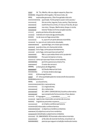 jjjjjjjj) 16. "Eu, Marília,não sou algumvaqueiro,Que vive
kkkkkkkk) de guardar alheiogado;/ De tosco trato, de
llllllll) expressõesgrosseiro,/Dosfriosgeladoe dossóis
mmmmmmmm) queimado.Tenhoprópriocasal e nele assisto/
nnnnnnnn) Dá-me vinho,legume,fruta,azeite;/Das brancas
oooooooo) ovelhinhastirooleite,/E maisas finaslãs,de que
pppppppp) me visto./ Graças, Marília bela,Graças à minha
qqqqqqqq) Estrela!"Ardoremfirme coraçãonascido;
rrrrrrrr) pranto porbelosolhosderramado;
ssssssss) incêndioemmaresde águadisfarçado;
tttttttt) rio de neve emfogoconvertido:
uuuuuuuu) tu, que emum peitoabrasasescondido;
vvvvvvvv) tu, que emum rostocorres desatado;
wwwwwwww) quandofogo,emcristaisaprisionado;
xxxxxxxx) quandocrista,em chamasderretido.
yyyyyyyy) Se és fogo,comopassas brandamente,
zzzzzzzz) se és fogo,comoqueimascomporfia?
aaaaaaaaa) Mas ai,que andouAmor emti prudente!
bbbbbbbbb) Poispara temperara tirania,
ccccccccc) como quisque aqui fosse aneve ardente,
ddddddddd) permitiuparecesseachama fria.
eeeeeeeee) O autor dosversosé:
fffffffff) a) Gonçalvesde Magalhães
ggggggggg) b) CláudioManuel da Costa
hhhhhhhhh) c) Tomás AntônioGonzaga
iiiiiiiii) d) AlvarengaPeixoto
jjjjjjjjj) 17. Uma qualidade patente nestaestrofe doexercício
kkkkkkkkk)anterioré:
lllllllll) a) o bucolismo;
mmmmmmmmm) b) o nacionalismo;
nnnnnnnnn) c) o regionalismo;
ooooooooo) d) o indianismo.
ppppppppp) 18. (UNIV.CAXIASDOSUL) Escolhaa alternativa
qqqqqqqqq) que completade formacorreta a frase abaixo:
rrrrrrrrr) A linguagem______, o paradoxo,________ e o
sssssssss) registrodasimpressõessensoriaissãorecursos
ttttttttt) lingüísticospresentesnapoesia________.
uuuuuuuuu) a) simplesaantítese parnasiana
vvvvvvvvv)b) rebuscadaa antítese barroca
wwwwwwwww) c) objetivaametáforasimbolista
xxxxxxxxx) d) subjetivaoversolivre romântica
yyyyyyyyy)e) detalhadaosubjetivismosimbolista
zzzzzzzzz) 19. (MACKENZIE-SP) Assinale aalternativaincorreta:
aaaaaaaaaa) a) Na obra de José de Anchieta,encontram-se
bbbbbbbbbb) poesiasque seguematradiçãomedievale textos
 