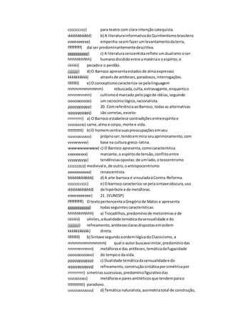 cccccccccc) para teatro com clara intençãocatequista.
dddddddddd) b) A literaturainformativadoQuinhentismobrasileiro
eeeeeeeeee) empenha-seemfazerumlevantamentodaterra,
ffffffffff) daí ser predominantementedescritiva.
gggggggggg) c) A literaturaseiscentistareflete umdualismo:oser
hhhhhhhhhh) humanodivididoentre amatériae oespírito,o
iiiiiiiiii) pecadoe o perdão.
jjjjjjjjjj) d) O Barroco apresentaestadosde almaexpressos
kkkkkkkkkk) atravésde antíteses,paradoxos,interrogações.
llllllllll) e) O conceptismocaracteriza-se pelalinguagem
mmmmmmmmmm) rebuscada,culta, extravagante,enquantoo
nnnnnnnnnn) cultismoé marcado pelojogode idéias,seguindo
oooooooooo) um raciocíniológico,racionalista.
pppppppppp) 20. ComreferênciaaoBarroco, todasas alternativas
qqqqqqqqqq) são corretas,exceto:
rrrrrrrrrr) a) O Barroco estabelece contradiçõesentreespíritoe
ssssssssss) carne,alma e corpo, morte e vida.
tttttttttt) b) O homemcentrasuaspreocupaçõesemseu
uuuuuuuuuu) próprioser,tendoemmira seuaprimoramento,com
vvvvvvvvvv) base na cultura greco-latina.
wwwwwwwwww) c) O Barroco apresenta,comocaracterística
xxxxxxxxxx) marcante,o espíritode tensão,conflitoentre
yyyyyyyyyy) tendênciasopostas:de umlado,oteocentrismo
zzzzzzzzzz) medieval e,de outro,oantropocentrismo
aaaaaaaaaaa) renascentista.
bbbbbbbbbbb) d) A arte barroca é vinculadaàContra-Reforma.
ccccccccccc) e) O barroco caracteriza-se pelasintaxeobscura,uso
ddddddddddd) de hipérbole e de metáforas.
eeeeeeeeeee) 21. (VUNESP)
fffffffffff) O textopertencenteaGregóriode Matos e apresenta
ggggggggggg) todasseguintescaracterísticas:
hhhhhhhhhhh) a) Trocadilhos,predomíniode metonímiase de
iiiiiiiiiii) símiles,adualidade temáticadasensualidade e do
jjjjjjjjjjj) refreamento,antítesesclarasdispostasemordem
kkkkkkkkkkk) direta.
lllllllllll) b) Sintaxe segundoaordemlógicadoClassicismo, a
mmmmmmmmmmm) qual o autor buscavaimitar,predomíniodas
nnnnnnnnnnn) metáforase das antíteses,temáticadafugacidade
ooooooooooo) do tempoe da vida.
ppppppppppp) c) Dualidade temáticadasensualidadee do
qqqqqqqqqqq) refreamento,construçãosintáticaporsimétricapor
rrrrrrrrrrr) simetriassucessivas,predomíniofigurativodas
sssssssssss) metáforase paresantitéticosque tendemparao
ttttttttttt) paradoxo.
uuuuuuuuuuu) d) Temática naturalista,assimetriatotal de construção,
 