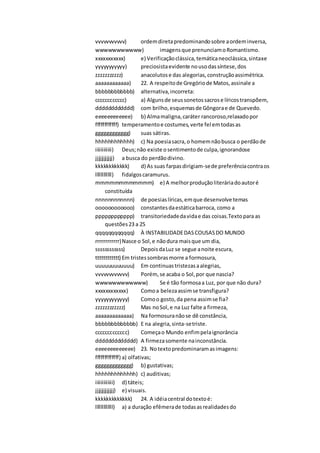 vvvvvvvvvvv) ordemdiretapredominandosobre aordeminversa,
wwwwwwwwwww) imagensque prenunciamoRomantismo.
xxxxxxxxxxx) e) Verificaçãoclássica,temáticaneoclássica,sintaxe
yyyyyyyyyyy) preciosistaevidente nousodassíntese,dos
zzzzzzzzzzz) anacolutose das alegorias,construçãoassimétrica.
aaaaaaaaaaaa) 22. A respeitode Gregóriode Matos,assinale a
bbbbbbbbbbbb) alternativa,incorreta:
cccccccccccc) a) Algunsde seussonetossacrose líricostranspõem,
dddddddddddd) com brilho,esquemasde Gôngorae de Quevedo.
eeeeeeeeeeee) b) Almamaligna,caráter rancoroso,relaxadopor
ffffffffffff) temperamentoe costumes,verte fel emtodasas
gggggggggggg) suas sátiras.
hhhhhhhhhhhh) c) Na poesiasacra,o homemnãobusca o perdãode
iiiiiiiiiiii) Deus;não existe osentimentode culpa,ignorandose
jjjjjjjjjjjj) a busca do perdãodivino.
kkkkkkkkkkkk) d) As suas farpasdirigiam-sede preferênciacontraos
llllllllllll) fidalgoscaramurus.
mmmmmmmmmmmm) e) A melhorproduçãoliteráriadoautoré
constituída
nnnnnnnnnnnn) de poesiaslíricas,emque desenvolve temas
oooooooooooo) constantesdaestáticabarroca, como a
pppppppppppp) transitoriedadedavidae das coisas.Textopara as
questões23 a 25
qqqqqqqqqqqq) À INSTABILIDADEDASCOUSASDO MUNDO
rrrrrrrrrrrr)Nasce o Sol,e nãodura maisque um dia,
ssssssssssss) DepoisdaLuz se segue anoite escura,
tttttttttttt) Em tristessombrasmorre a formosura,
uuuuuuuuuuuu) Em continuastristezasaalegrias,
vvvvvvvvvvvv) Porém, se acaba o Sol,por que nascia?
wwwwwwwwwwww) Se é tão formosaa Luz, por que não dura?
xxxxxxxxxxxx) Comoa belezaassimse transfigura?
yyyyyyyyyyyy) Comoo gosto,da pena assimse fia?
zzzzzzzzzzzz) Mas noSol,e na Luz falte a firmeza,
aaaaaaaaaaaaa) Na formosuranãose dê constância,
bbbbbbbbbbbbb) E na alegria,sinta-setriste.
ccccccccccccc) Começao Mundo enfimpelaignorância
ddddddddddddd) A firmezasomente nainconstância.
eeeeeeeeeeeee) 23. Notextopredominaramasimagens:
fffffffffffff) a) olfativas;
ggggggggggggg) b) gustativas;
hhhhhhhhhhhhh) c) auditivas;
iiiiiiiiiiiii) d) táteis;
jjjjjjjjjjjjj) e) visuais.
kkkkkkkkkkkkk) 24. A idéiacentral dotextoé:
lllllllllllll) a) a duração efêmerade todasasrealidadesdo
 