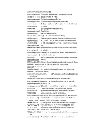 mmmmmmmmmmmmm) mundo;
nnnnnnnnnnnnn) b) a grandezade Deuse a pequenez humana;
ooooooooooooo) c) os contrastesda vida;
ppppppppppppp) d) a falsidade dasaparências;
qqqqqqqqqqqqq) e) a duração prolongadadosofrimento.
rrrrrrrrrrrrr) 25. Qual é o elementobarrocomaiscaracterísticoda
sssssssssssss) 1ª estrofe?
ttttttttttttt) a) disposiçãoantitéticadafrase;
uuuuuuuuuuuuu) b) cultismo;
vvvvvvvvvvvvv) c) estruturabimembre;
wwwwwwwwwwwww) d) concepção teocênctrica;
xxxxxxxxxxxxx) e) estruturacorrelativa,disseminativae recoletiva.
yyyyyyyyyyyyy) 26. (SANTA CASA) A preocupaçãocoma brevidade
zzzzzzzzzzzzz) da vidainduzo poetabarroco a assumiruma atitude
aaaaaaaaaaaaaa) que:
bbbbbbbbbbbbbb)a) descrê da misericórdiadivinae contestaosvalores
cccccccccccccc) da religião;
dddddddddddddd)b) desiste de lutarcontra o tempo,menosprezandoa
eeeeeeeeeeeeee) mocidade e a beleza;
ffffffffffffff) c) se deixasubjugarpelodesânimoe pelaapatiados
gggggggggggggg) céticos;
hhhhhhhhhhhhhh)d) se revoltacontraos insondáveisdesígniosde Deus;
iiiiiiiiiiiiii) e) quergozar ao máximoseusdias,enquantoa
jjjjjjjjjjjjjj) mocidade dura.
kkkkkkkkkkkkkk) 27. (UEL) Identifiqueaafirmaçãoque se refere a
llllllllllllll) Gregóriode Matos:
mmmmmmmmmmmmmm) a) Noseuesforçoda criação a comédia
brasileira,
nnnnnnnnnnnnnn)realizaumtrabalhode crítica que encontra
oooooooooooooo)seguidoresnoRomantismoe mesmonorestante
pppppppppppppp)do séculoXIX.
qqqqqqqqqqqqqq)b) Sua obra é uma síntese singularentre opassadoe
rrrrrrrrrrrrrr) o presente:aindatemostorneiosverbaisdo
ssssssssssssss) Quinhentismoportuguês,mascombina-oscoma
tttttttttttttt) paixãodasimagenspré-românticas.
uuuuuuuuuuuuuu)c) Dos poetasarcádicoseminentes,foi semdúvidao
vvvvvvvvvvvvvv) maisliberal,oque maisclaramente manifestouas
wwwwwwwwwwwwww) idéiasdailustraçãofrancesa.
xxxxxxxxxxxxxx) d) Teve grande capacidade emfixarnumlampejoos
yyyyyyyyyyyyyy) vícios,os ridículos,osdesmandosdopoderlocal,
zzzzzzzzzzzzzz) valendo-separaissodoengenhoartificiosoque
aaaaaaaaaaaaaaa) caracterizao estilodaépoca.
bbbbbbbbbbbbbbb) e) Sua famosasátiraà autoridade portuguesa
na
ccccccccccccccc) Minas dochamado ciclodo ouro é prova de que
 