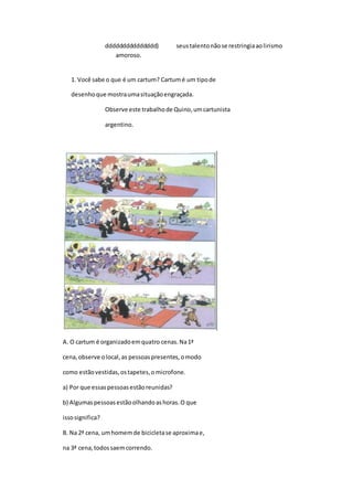 ddddddddddddddd) seustalentonãose restringiaaolirismo
amoroso.
1. Você sabe o que é um cartum? Cartumé um tipode
desenhoque mostraumasituaçãoengraçada.
Observe este trabalhode Quino,umcartunista
argentino.
A. O cartum é organizadoemquatro cenas.Na1ª
cena,observe olocal,as pessoaspresentes,omodo
como estãovestidas,ostapetes,omicrofone.
a) Por que essaspessoasestãoreunidas?
b) Algumaspessoasestãoolhandoashoras.O que
issosignifica?
B. Na 2ª cena, umhomemde bicicletase aproximae,
na 3ª cena,todossaemcorrendo.
 