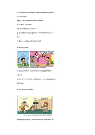 d) Que tipode linguagemaspersonagensusampara
se comunicar?
Agora,observe atira como um todo.
e) Quemé o locutor?
f) E quemsãoos locutários?
g) Que tipode linguagemfoi utilizadanacriaçãoda
tira?
h) Qual o códigoverbal utilizado?
3. Leia estatira.
a) Que variedade linguísticaé empregadanatira
acima?
b) Reescrevaa tirade acordo com a variedade padrão
da língua.
4. Leia este quadrinho.
A línguaportuguesaapresentaoque chamamosde
 