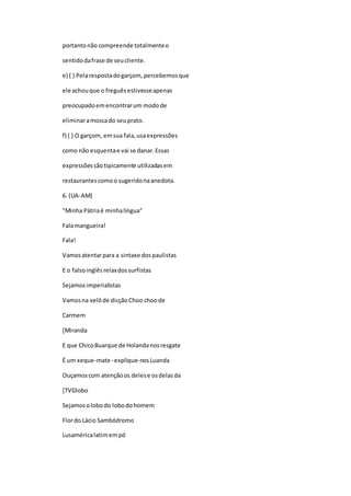 portantonão compreende totalmenteo
sentidodafrase de seucliente.
e) ( ) Pelarespostadogarçom, percebemosque
ele achouque o freguêsestivesseapenas
preocupadoemencontrarum modode
eliminaramoscado seuprato.
f) ( ) O garçom, emsua fala,usaexpressões
como não esquentae vai se danar.Essas
expressõessãotipicamente utilizadasem
restaurantescomoo sugeridonaanedota.
6. (UA-AM)
"Minha Pátriaé minhalíngua"
Falamangueira!
Fala!
Vamosatentarpara a sintaxe dospaulistas
E o falsoinglêsrelaxdossurfistas
Sejamosimperialistas
Vamosna velôde dicçãoChoo choode
Carmem
[Miranda
E que ChicoBuarque de Holandanosresgate
É um xeque-mate- explique-nosLuanda
Ouçamoscom atençãoos delese osdelasda
[TVGlobo
Sejamosolobodo lobodohomem
Flordo Lácio Sambódromo
Lusaméricalatimempó
 