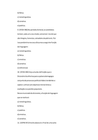 b) fática.
c) metalinguística.
d) conativa.
e) poética.
9. (EFOA-MG) No períodoeleitoral,oscandidatos
tentam,cada um a seumodo,convencer-nosde que
são íntegros,honestos,salvadoresdapátriaetc.Por
issopredominanosseusdiscursosaseguinte função
da linguagem:
a) metalinguística.
b) fática.
c) emotiva.
d) conativa.
e) referencial.
10. (EFOA-MG) Vejaumadas definiçõesque o
DicionárioAuréliotrazpara a palavrademagogia:
conjuntode processospolíticoshábeistendentesa
captar e utilizarcomobjetivosmenoslícitosa
exaltaçãoe as paixõespopulares.
Nesse enunciadododicionário,afunçãodalinguagem
que se realizaé:
a) metalinguística.
b) fática.
c) poética.
d) emotiva.
e) conativa.
11. (ESPM-SP) Otrechoabaixoé o final de umacarta
 