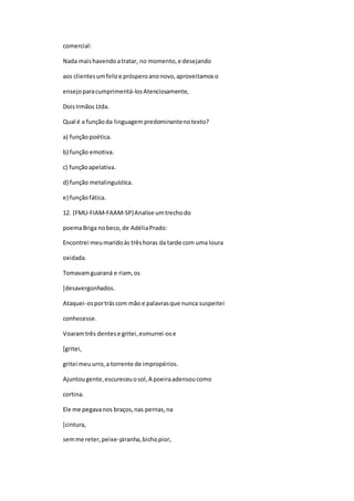 comercial:
Nada maishavendoatratar, no momento,e desejando
aos clientesumfelize prósperoanonovo,aproveitamoso
ensejoparacumprimentá-losAtenciosamente,
DoisIrmãos Ltda.
Qual é a funçãoda linguagempredominantenotexto?
a) funçãopoética.
b) função emotiva.
c) funçãoapelativa.
d) função metalinguística.
e) funçãofática.
12. (FMU-FIAM-FAAM-SP)Analise umtrechodo
poemaBriga nobeco,de AdéliaPrado:
Encontrei meumaridoàs trêshoras da tarde com uma loura
oxidada.
Tomavamguaraná e riam,os
[desavergonhados.
Ataquei-osportráscom mão e palavrasque nunca suspeitei
conhecesse.
Voaramtrês dentese gritei,esmurrei-ose
[gritei,
gritei meuurro,a torrente de impropérios.
Ajuntougente,escureceuosol,A poeiraadensoucomo
cortina.
Ele me pegavanos braços,nas pernas,na
[cintura,
semme reter,peixe-piranha,bichopior,
 