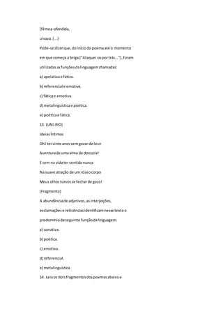 [fêmea-ofendida,
uivava.(...)
Pode-se dizerque,doiníciodopoemaaté o momento
emque começa a briga ("Ataquei-osportrás..."),foram
utilizadasasfunçõesdalinguagemchamadas:
a) apelativae fática.
b) referencial e emotiva.
c) fáticae emotiva.
d) metalinguísticae poética.
e) poéticae fática.
13. (UNI-RIO)
IdeiasÍntimas
Oh! tervinte anossemgozar de leve
Aventurade umaalma de donzela!
E sem na vidatersentidonunca
Na suave atração de um róseocorpo
Meus olhosturvosse fecharde gozo!
(Fragmento)
A abundânciade adjetivos,asinterjeições,
exclamaçõese reticênciasidentificamnesse textoo
predomíniodaseguinte funçãodalinguagem:
a) conativa.
b) poética.
c) emotiva.
d) referencial.
e) metalinguística.
14. Leiaos doisfragmentosdospoemasabaixoe
 