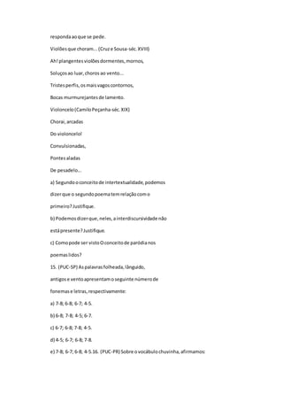 respondaaoque se pede.
Violõesque choram...(Cruze Sousa-séc.XVIII)
Ah!plangentesviolõesdormentes,mornos,
Soluçosao luar,choros ao vento...
Tristesperfis,osmaisvagoscontornos,
Bocas murmurejantesde lamento.
Violoncelo(CamiloPeçanha-séc.XIX)
Chorai,arcadas
Do violoncelo!
Convulsionadas,
Pontesaladas
De pesadelo...
a) Segundooconceitode intertextualidade,podemos
dizerque o segundopoematemrelaçãocomo
primeiro?Justifique.
b) Podemosdizerque,neles,ainterdiscursividade não
estápresente?Justifique.
c) Comopode ser vistoOconceitode paródianos
poemaslidos?
15. (PUC-SP) Aspalavrasfolheada,lânguido,
antigose ventoapresentamoseguinte númerode
fonemase letras,respectivamente:
a) 7-8; 6-8; 6-7; 4-5.
b) 6-8; 7-8; 4-5; 6-7.
c) 6-7; 6-8; 7-8; 4-5.
d) 4-5; 6-7; 6-8; 7-8.
e) 7-8; 6-7; 6-8; 4-5.16. (PUC-PR) Sobre ovocábulochuvinha,afirmamos:
 