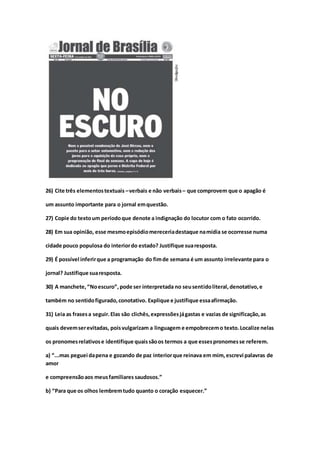 26) Cite três elementostextuais –verbais e não verbais– que comprovem que o apagão é
um assunto importante para o jornal emquestão.
27) Copie do textoum períodoque denote a indignação do locutor com o fato ocorrido.
28) Em sua opinião, esse mesmoepisódiomereceriadestaque namídia se ocorresse numa
cidade pouco populosa do interiordo estado? Justifique suaresposta.
29) É possível inferirque a programação do fimde semana é um assunto irrelevante para o
jornal? Justifique suaresposta.
30) A manchete,“Noescuro”,pode ser interpretada no seusentidoliteral,denotativo,e
também no sentidofigurado,conotativo. Explique e justifique essaafirmação.
31) Leia as frasesa seguir.Elas são clichês,expressõesjágastas e vazias de significação,as
quais devemserevitadas, poisvulgarizam a linguagem e empobrecemo texto.Localize nelas
os pronomesrelativose identifique quaissãoos termos a que essespronomesse referem.
a) “...mas peguei dapena e gozando de paz interiorque reinava em mim,escrevi palavras de
amor
e compreensãoaos meusfamiliares saudosos.”
b) “Para que os olhos lembremtudo quanto o coração esquecer.”
 
