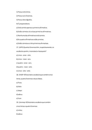1) Possui oitoletras.
2) Possui seisfonemas.
3) Possui doisdígrafos.
4) É proparoxítono.
a) Está correta apenasa primeiraafirmativa.
b) Estão corretas só as duasprimeirasafirmativas.
c) Nenhumadasafirmativasestácorreta.
d) As quatro afirmativasestãocorretas.
e) Estão corretasas trêsprimeirasafirmativas.
17. (UFPI) Quantosfonemastêm, respectivamente,os
vocábulosporém,incansáveise banquete?
a) cinco- onze - oito.
b) cinco - nove - seis.
c) quatro - onze - seis.
d) quatro - nove - sete.
e) cinco - oito- sete.
18. (FAAP-SP) Assinaleovocábuloque contémcinco
letras,quatrofonemase duassílabas.
a) ficou
b) falto
c) daqui
d) adeus
e) livre
19. (Unimep-SP) Assinaleovocábuloque contém
cinco letrase quatrofonemas:
a) estou
b) adeus
 