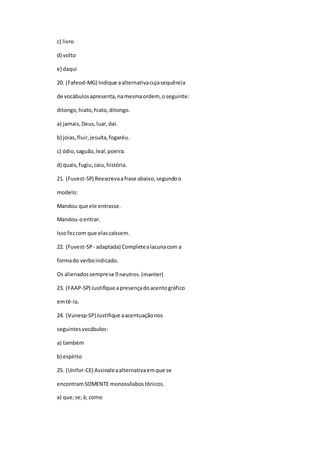 c) livro
d) volto
e) daqui
20. (Fafeod-MG) Indique aalternativacujasequência
de vocábulosapresenta,namesmaordem, oseguinte:
ditongo,hiato,hiato,ditongo.
a) jamais,Deus,luar,daí.
b) joias,fluir,jesuíta,fogaréu.
c) ódio,saguão,leal,poeira.
d) quais,fugiu,caiu,história.
21. (Fuvest-SP) Reescrevaafrase abaixo,segundoo
modelo:
Mandou que ele entrasse.
Mandou-oentrar.
Issofezcom que elascaíssem.
22. (Fuvest-SP - adaptada) Completealacunacom a
formado verboindicado.
Os alienadossempres
23. (FAAP-SP) Justifique apresençadoacentográfico
emtê-la.
24. (Vunesp-SP)Justifique aacentuaçãonos
seguintesvocábulos:
a) também
b) espírito
25. (Unifor-CE) Assinaleaalternativaemque se
encontramSOMENTE monossílabos tônicos.
a) que;se;à; como
 