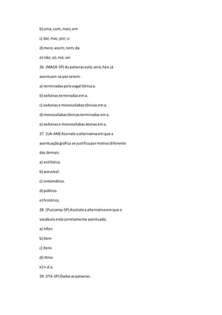 b) uma; com; mais;em
c) daí; mas; por; o
d) meio;assim;nem;da
e) não; só; má; ser
26. (MACK-SP) Aspalavrasestá,será,háe já
acentuam-se porserem:
a) terminadaspelavogal tônicaa.
b) oxítonasterminadasema.
c) oxítonase monossílabastônicasema.
d) monossílabastônicasterminadasema.
e) oxítonase monossílabasátonasema.
27. (UA-AM) Assinale aalternativaemque a
acentuaçãográfica se justificapormotivodiferente
das demais:
a) estilística.
b) acessível.
c) sintomático.
d) público.
e) histórico.
28. (Puccamp-SP) Assinaleaalternativaemque o
vocábuloestácorretamente acentuado.
a) hífen
b) ítem
c) ítens
d) rítmo
e) n.d.a.
29. (ITA-SP) Dadasaspalavras:
 