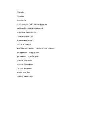 1) bênção
2) inglêsa
3) equilátero
Verificamosque está(estão) devidamente
acentuada(s):a) apenasapalavranº1.
b) apenasas palavrasnº 1 e 2.
c) apenasa palavranº2.
d) apenasa palavranº3.
e) todas as palavras
30. (EFOA-MG) Elesnão....embancose nós sabemos
que vocêsnão....dinheiropara
que eleslhes....oaval exigido.
a) crêem,têm,dêem.
b) creêm,têem,dêem.
c) creem,têm,deem.
d) crêm, têm,dêm.
e) creêm,teêm,deêm.
 