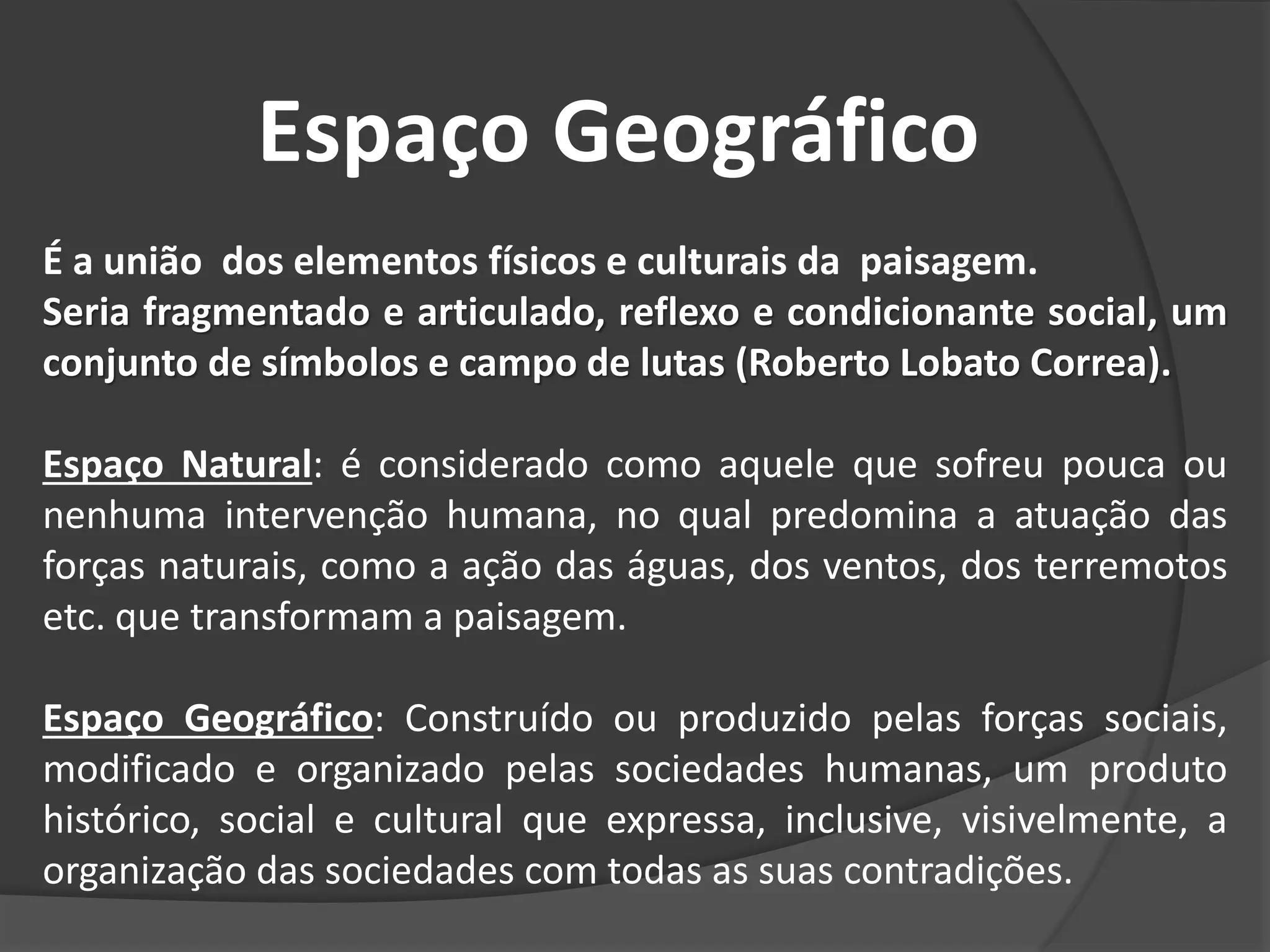 Espaço Geográfico
É a união dos elementos físicos e culturais da paisagem.
Seria fragmentado e articulado, reflexo e condicionante social, um
conjunto de símbolos e campo de lutas (Roberto Lobato Correa).
Espaço Natural: é considerado como aquele que sofreu pouca ou
nenhuma intervenção humana, no qual predomina a atuação das
forças naturais, como a ação das águas, dos ventos, dos terremotos
etc. que transformam a paisagem.
Espaço Geográfico: Construído ou produzido pelas forças sociais,
modificado e organizado pelas sociedades humanas, um produto
histórico, social e cultural que expressa, inclusive, visivelmente, a
organização das sociedades com todas as suas contradições.