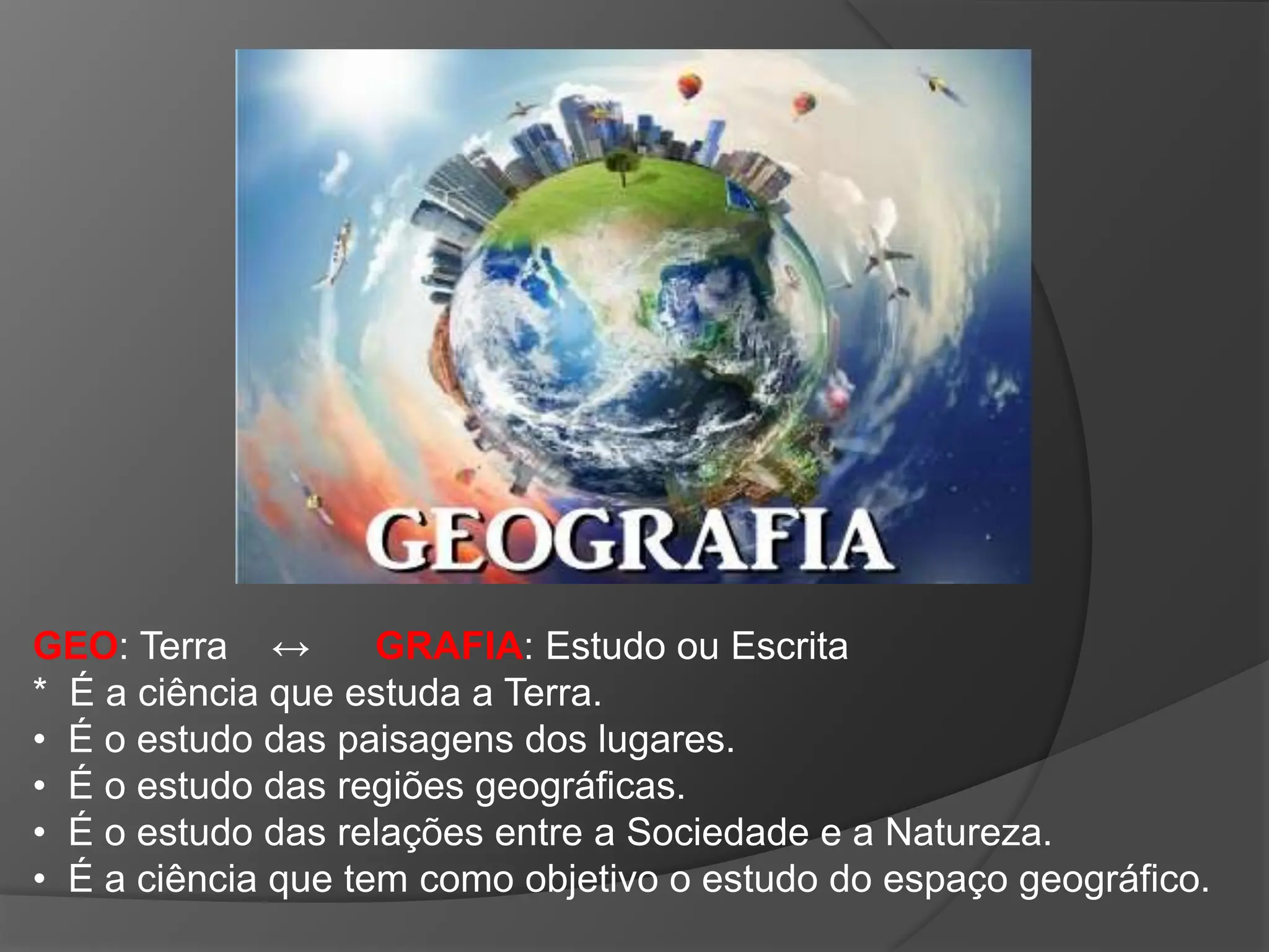 GEO: Terra ↔ GRAFIA: Estudo ou Escrita
* É a ciência que estuda a Terra.
• É o estudo das paisagens dos lugares.
• É o estudo das regiões geográficas.
• É o estudo das relações entre a Sociedade e a Natureza.
• É a ciência que tem como objetivo o estudo do espaço geográfico.