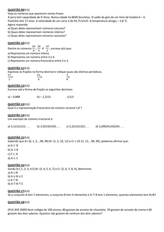 QUESTÃO 09(0,6)
Veja os números que aparecem nestas frases:
A jarra tem capacidade de ¾ litros. Numa cidade há 8049 bicicletas. O saldo de gols de um time de futebol é – 6.
Paulinho tem 17 anos. A velocidade de um carro é de 92,75 km/h. A temperatura atingiu – 2,8 °C.
Agora responda:
a) Quais deles representam números naturais?
b) Quais deles representam números inteiros?
c) Quais deles representam números racionais?

QUESTÃO 10(0,6)
Dentre os números                    , escreva o(s) que:
a) Representa um número inteiro.
b) Representa um número entre 3 e 4.
c) Representa um número fracionário entre 2 e 3.

QUESTÃO 11(0,6)
Expresse as frações na forma decimal e indique quais são dízimas periódicas.
  =                         =                        =

QUESTÃO 12(0,6)
Escreva sob a forma de fração os seguintes decimais:

a) – 0,888                b) – 1,2121               c) 0,5

QUESTÃO 13(0,6)
Qual é a representação fracionária do número racional 1,8 ?

QUESTÃO 14(0,6)
Um exemplo de número irracional é:

a) 3,12121212 . . .       b) 3,501501501 . . .      c) 3,321321321 . . .      d) 3,290291292293 . . .


QUESTÃO 15(0,6)
Sabendo que A= {0, 1, 2,...98, 99} B= {1, 2, 10, 12} e C= { 10 11, 12,...98, 99}, podemos afirmar que:
a) A ⊂ B
b) A ⊃ B
c) C ⊂ A
d) A ⊂ C

QUESTÃO 16(0,6)
Sendo A={ 1, 2, 3, 4,5} B= {3, 4, 5, 6, 7} e C= {5, 6, 7, 8, 9}, determine:
a) A ∪ B
b) A ∪ B ∪ C
c) A ∩ B
d) A ∩ B ∩ C

QUESTÃO 17(0,6)
Se o conjunto A tem 7 elementos, o conjunto B tem 4 elementos e A ∩ B tem 1 elemento, quantos elementos tem A∪B?

QUESTÃO 18(0,6)

(PUC-RIO 2009) Num colégio de 100 alunos, 80 gostam de sorvete de chocolate, 70 gostam de sorvete de creme e 60
gostam dos dois sabores. Quantos não gostam de nenhum dos dois sabores?
 