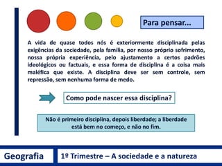 A vida de quase todos nós é exteriormente disciplinada pelas
exigências da sociedade, pela família, por nosso próprio sofrimento,
nossa própria experiência, pelo ajustamento a certos padrões
ideológicos ou factuais, e essa forma de disciplina é a coisa mais
maléfica que existe. A disciplina deve ser sem controle, sem
repressão, sem nenhuma forma de medo.
Como pode nascer essa disciplina?
Não é primeiro disciplina, depois liberdade; a liberdade
está bem no começo, e não no fim.
Para pensar...
Geografia 1º Trimestre – A sociedade e a natureza
 