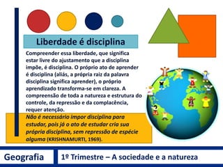 Liberdade é disciplina
Compreender essa liberdade, que significa
estar livre do ajustamento que a disciplina
impõe, é disciplina. O próprio ato de aprender
é disciplina (aliás, a própria raiz da palavra
disciplina significa aprender), o próprio
aprendizado transforma-se em clareza. A
compreensão de toda a natureza e estrutura do
controle, da repressão e da complacência,
requer atenção.
Não é necessário impor disciplina para
estudar, pois já o ato de estudar cria sua
própria disciplina, sem repressão de espécie
alguma (KRISHNAMURTI, 1969).
Geografia 1º Trimestre – A sociedade e a natureza
 